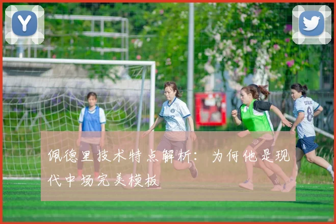 佩德里技术特点解析：为何他是现代中场完美模板