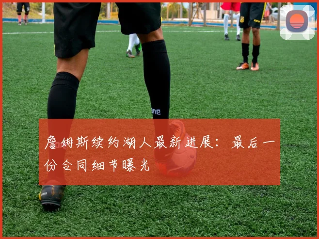 詹姆斯续约湖人最新进展:最后一份合同细节曝光