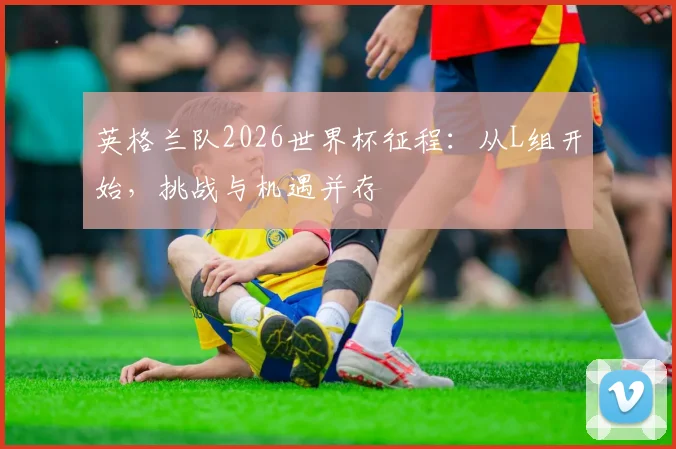 英格兰队2026世界杯征程：从L组开始，挑战与机遇并存