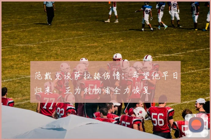 范戴克谈萨拉赫伤情：希望他早日归来，正为利物浦全力恢复