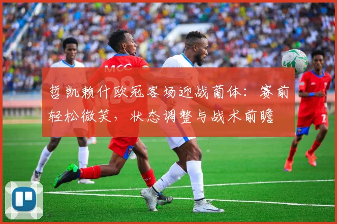 哲凯赖什欧冠客场迎战葡体：赛前轻松微笑，状态调整与战术前瞻