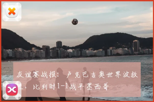 友谊赛战报：卢克巴吉奥世界波救主，比利时1-1战平墨西哥