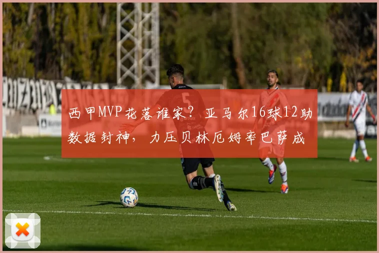 西甲MVP花落谁家？亚马尔16球12助数据封神，力压贝林厄姆率巴萨成功卫冕