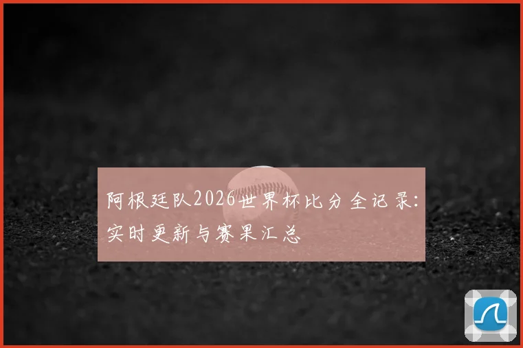 阿根廷队2026世界杯比分全记录：实时更新与赛果汇总
