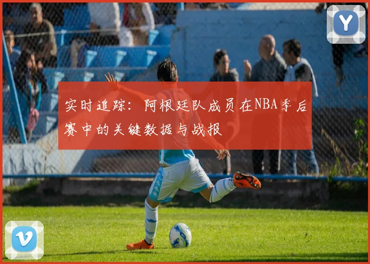 实时追踪:阿根廷队成员在NBA季后赛中的关键数据与战报