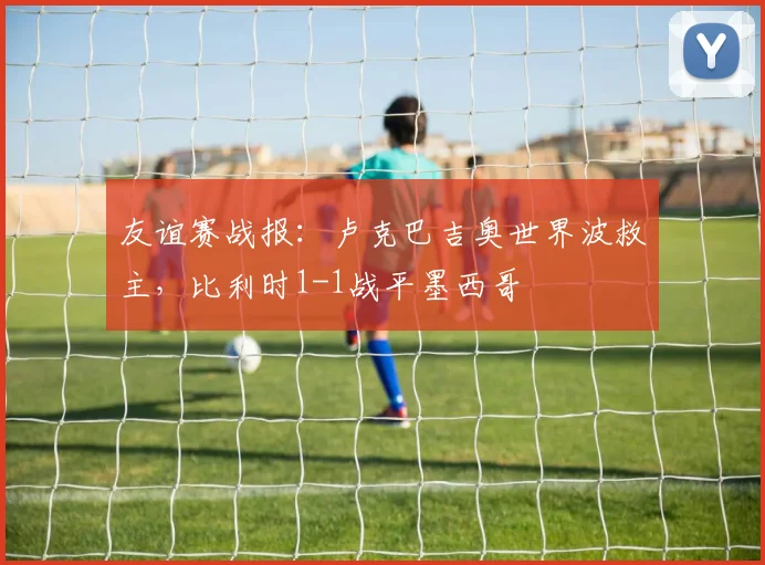 友谊赛战报：卢克巴吉奥世界波救主，比利时1-1战平墨西哥