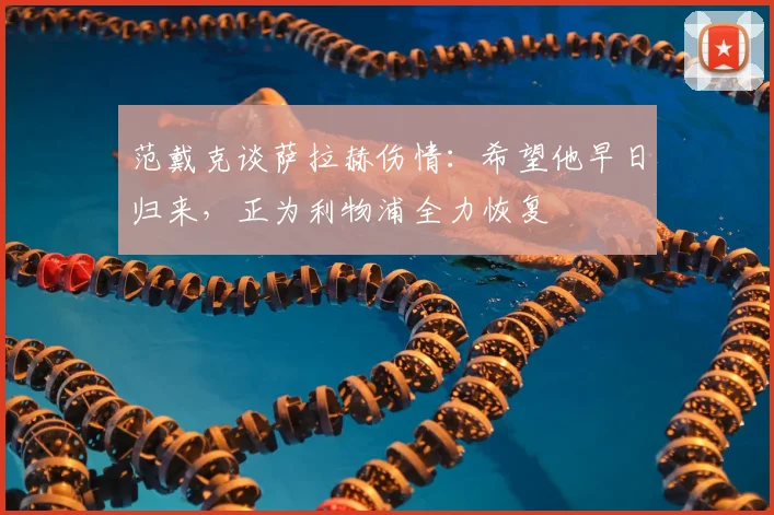 范戴克谈萨拉赫伤情:希望他早日归来,正为利物浦全力恢复